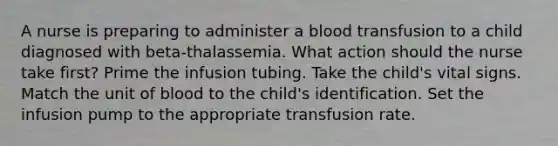 A nurse is preparing to administer a blood transfusion to a child diagnosed with beta-thalassemia. What action should the nurse take first? Prime the infusion tubing. Take the child's vital signs. Match the unit of blood to the child's identification. Set the infusion pump to the appropriate transfusion rate.