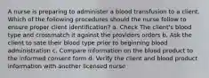 A nurse is preparing to administer a blood transfusion to a client. Which of the following procedures should the nurse follow to ensure proper client identification? a. Check The client's blood type and crossmatch it against the providers orders b. Ask the client to sate their blood type prior to beginning blood administration c. Compare information on the blood product to the informed consent form d. Verify the client and blood product information with another licensed nurse