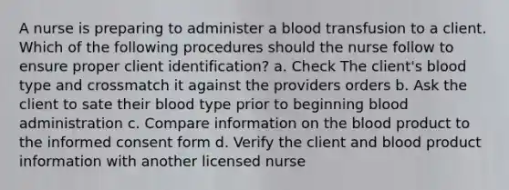 A nurse is preparing to administer a blood transfusion to a client. Which of the following procedures should the nurse follow to ensure proper client identification? a. Check The client's blood type and crossmatch it against the providers orders b. Ask the client to sate their blood type prior to beginning blood administration c. Compare information on the blood product to the informed consent form d. Verify the client and blood product information with another licensed nurse