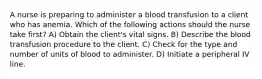 A nurse is preparing to administer a blood transfusion to a client who has anemia. Which of the following actions should the nurse take first? A) Obtain the client's vital signs. B) Describe the blood transfusion procedure to the client. C) Check for the type and number of units of blood to administer. D) Initiate a peripheral IV line.