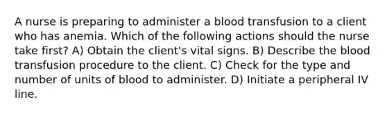 A nurse is preparing to administer a blood transfusion to a client who has anemia. Which of the following actions should the nurse take first? A) Obtain the client's vital signs. B) Describe the blood transfusion procedure to the client. C) Check for the type and number of units of blood to administer. D) Initiate a peripheral IV line.