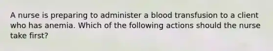 A nurse is preparing to administer a blood transfusion to a client who has anemia. Which of the following actions should the nurse take first?