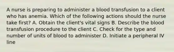 A nurse is preparing to administer a blood transfusion to a client who has anemia. Which of the following actions should the nurse take first? A. Obtain the client's vital signs B. Describe the blood transfusion procedure to the client C. Check for the type and number of units of blood to administer D. Initiate a peripheral IV line