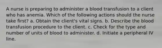 A nurse is preparing to administer a blood transfusion to a client who has anemia. Which of the following actions should the nurse take first? a. Obtain the client's vital signs. b. Describe the blood transfusion procedure to the client. c. Check for the type and number of units of blood to administer. d. Initiate a peripheral IV line.