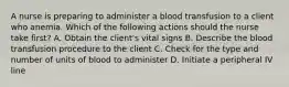 A nurse is preparing to administer a blood transfusion to a client who anemia. Which of the following actions should the nurse take first? A. Obtain the client's vital signs B. Describe the blood transfusion procedure to the client C. Check for the type and number of units of blood to administer D. Initiate a peripheral IV line