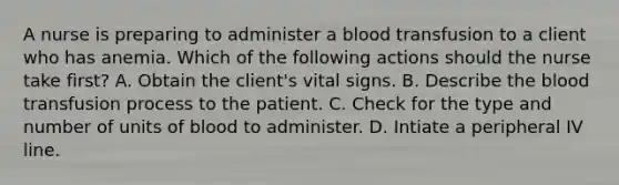 A nurse is preparing to administer a blood transfusion to a client who has anemia. Which of the following actions should the nurse take first? A. Obtain the client's vital signs. B. Describe <a href='https://www.questionai.com/knowledge/k7oXMfj7lk-the-blood' class='anchor-knowledge'>the blood</a> transfusion process to the patient. C. Check for the type and number of units of blood to administer. D. Intiate a peripheral IV line.