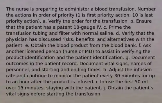 The nurse is preparing to administer a blood transfusion. Number the actions in order of priority (1 is first priority action; 10 is last priority action). a. Verify the order for the transfusion. b. Ensure that the patient has a patent 18-gauge IV. c. Prime the transfusion tubing and filter with normal saline. d. Verify that the physician has discussed risks, benefits, and alternatives with the patient. e. Obtain the blood product from the blood bank. f. Ask another licensed person (nurse or MD) to assist in verifying the product identification and the patient identification. g. Document outcomes in the patient record. Document vital signs, names of personnel, and starting and ending times. h. Adjust the infusion rate and continue to monitor the patient every 30 minutes for up to an hour after the product is infused. i. Infuse the first 50 mL over 15 minutes, staying with the patient. j. Obtain the patient's vital signs before starting the transfusion.