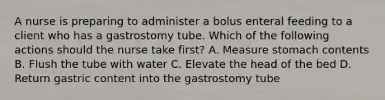 A nurse is preparing to administer a bolus enteral feeding to a client who has a gastrostomy tube. Which of the following actions should the nurse take first? A. Measure stomach contents B. Flush the tube with water C. Elevate the head of the bed D. Return gastric content into the gastrostomy tube