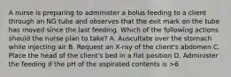 A nurse is preparing to administer a bolus feeding to a client through an NG tube and observes that the exit mark on the tube has moved since the last feeding. Which of the following actions should the nurse plan to take? A. Auscultate over the stomach while injecting air B. Request an X-ray of the client's abdomen C. Place the head of the client's bed in a flat position D. Administer the feeding if the pH of the aspirated contents is >6