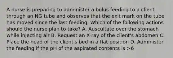 A nurse is preparing to administer a bolus feeding to a client through an NG tube and observes that the exit mark on the tube has moved since the last feeding. Which of the following actions should the nurse plan to take? A. Auscultate over the stomach while injecting air B. Request an X-ray of the client's abdomen C. Place the head of the client's bed in a flat position D. Administer the feeding if the pH of the aspirated contents is >6