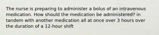 The nurse is preparing to administer a bolus of an intravenous medication. How should the medication be administered? in tandem with another medication all at once over 3 hours over the duration of a 12-hour shift