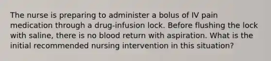 The nurse is preparing to administer a bolus of IV pain medication through a drug-infusion lock. Before flushing the lock with saline, there is no blood return with aspiration. What is the initial recommended nursing intervention in this situation?