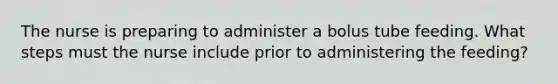 The nurse is preparing to administer a bolus tube feeding. What steps must the nurse include prior to administering the feeding?