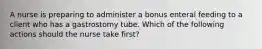 A nurse is preparing to administer a bonus enteral feeding to a client who has a gastrostomy tube. Which of the following actions should the nurse take first?