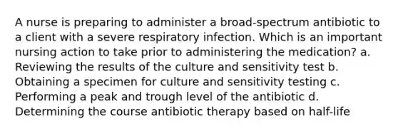 A nurse is preparing to administer a broad-spectrum antibiotic to a client with a severe respiratory infection. Which is an important nursing action to take prior to administering the medication? a. Reviewing the results of the culture and sensitivity test b. Obtaining a specimen for culture and sensitivity testing c. Performing a peak and trough level of the antibiotic d. Determining the course antibiotic therapy based on half-life