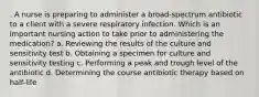 . A nurse is preparing to administer a broad-spectrum antibiotic to a client with a severe respiratory infection. Which is an important nursing action to take prior to administering the medication? a. Reviewing the results of the culture and sensitivity test b. Obtaining a specimen for culture and sensitivity testing c. Performing a peak and trough level of the antibiotic d. Determining the course antibiotic therapy based on half-life