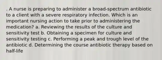 . A nurse is preparing to administer a broad-spectrum antibiotic to a client with a severe respiratory infection. Which is an important nursing action to take prior to administering the medication? a. Reviewing the results of the culture and sensitivity test b. Obtaining a specimen for culture and sensitivity testing c. Performing a peak and trough level of the antibiotic d. Determining the course antibiotic therapy based on half-life