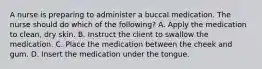 A nurse is preparing to administer a buccal medication. The nurse should do which of the following? A. Apply the medication to clean, dry skin. B. Instruct the client to swallow the medication. C. Place the medication between the cheek and gum. D. Insert the medication under the tongue.