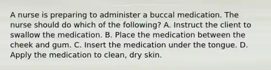 A nurse is preparing to administer a buccal medication. The nurse should do which of the​ following? A. Instruct the client to swallow the medication. B. Place the medication between the cheek and gum. C. Insert the medication under the tongue. D. Apply the medication to​ clean, dry skin.