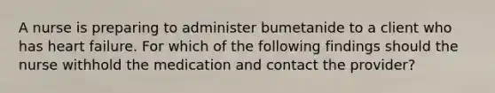 A nurse is preparing to administer bumetanide to a client who has heart failure. For which of the following findings should the nurse withhold the medication and contact the provider?