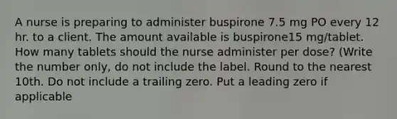 A nurse is preparing to administer buspirone 7.5 mg PO every 12 hr. to a client. The amount available is buspirone15 mg/tablet. How many tablets should the nurse administer per dose? (Write the number only, do not include the label. Round to the nearest 10th. Do not include a trailing zero. Put a leading zero if applicable