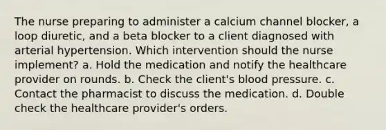 The nurse preparing to administer a calcium channel blocker, a loop diuretic, and a beta blocker to a client diagnosed with arterial hypertension. Which intervention should the nurse implement? a. Hold the medication and notify the healthcare provider on rounds. b. Check the client's blood pressure. c. Contact the pharmacist to discuss the medication. d. Double check the healthcare provider's orders.