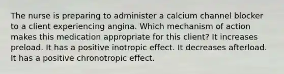 The nurse is preparing to administer a calcium channel blocker to a client experiencing angina. Which mechanism of action makes this medication appropriate for this​ client? It increases preload. It has a positive inotropic effect. It decreases afterload. It has a positive chronotropic effect.