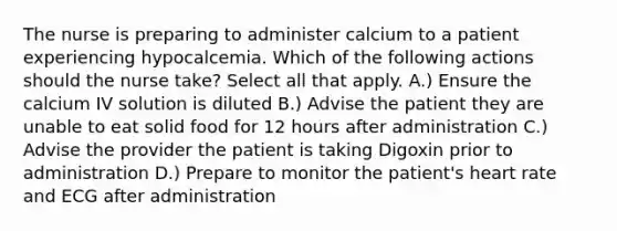 The nurse is preparing to administer calcium to a patient experiencing hypocalcemia. Which of the following actions should the nurse take? Select all that apply. A.) Ensure the calcium IV solution is diluted B.) Advise the patient they are unable to eat solid food for 12 hours after administration C.) Advise the provider the patient is taking Digoxin prior to administration D.) Prepare to monitor the patient's heart rate and ECG after administration