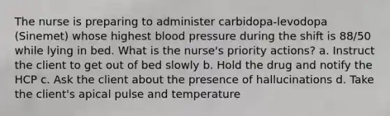 The nurse is preparing to administer carbidopa-levodopa (Sinemet) whose highest blood pressure during the shift is 88/50 while lying in bed. What is the nurse's priority actions? a. Instruct the client to get out of bed slowly b. Hold the drug and notify the HCP c. Ask the client about the presence of hallucinations d. Take the client's apical pulse and temperature