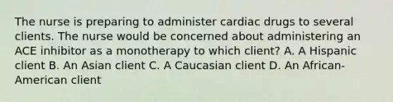 The nurse is preparing to administer cardiac drugs to several clients. The nurse would be concerned about administering an ACE inhibitor as a monotherapy to which client? A. A Hispanic client B. An Asian client C. A Caucasian client D. An African-American client