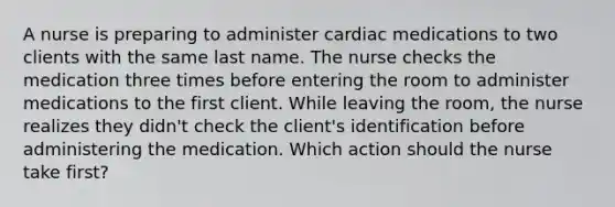 A nurse is preparing to administer cardiac medications to two clients with the same last name. The nurse checks the medication three times before entering the room to administer medications to the first client. While leaving the room, the nurse realizes they didn't check the client's identification before administering the medication. Which action should the nurse take first?