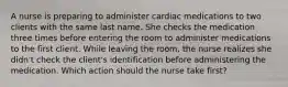 A nurse is preparing to administer cardiac medications to two clients with the same last name. She checks the medication three times before entering the room to administer medications to the first client. While leaving the room, the nurse realizes she didn't check the client's identification before administering the medication. Which action should the nurse take first?