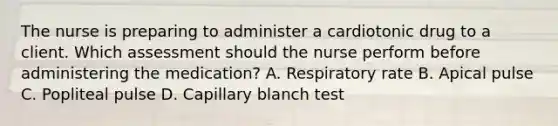 The nurse is preparing to administer a cardiotonic drug to a client. Which assessment should the nurse perform before administering the medication? A. Respiratory rate B. Apical pulse C. Popliteal pulse D. Capillary blanch test