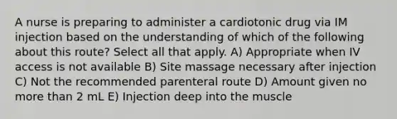 A nurse is preparing to administer a cardiotonic drug via IM injection based on the understanding of which of the following about this route? Select all that apply. A) Appropriate when IV access is not available B) Site massage necessary after injection C) Not the recommended parenteral route D) Amount given no more than 2 mL E) Injection deep into the muscle