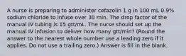 A nurse is preparing to administer cefazolin 1 g in 100 mL 0.9% sodium chloride to infuse over 30 min. The drop factor of the manual IV tubing is 15 gtt/mL. The nurse should set up the manual IV infusion to deliver how many gtt/min? (Round the answer to the nearest whole number use a leading zero if it applies. Do not use a trailing zero.) Answer is fill in the blank.