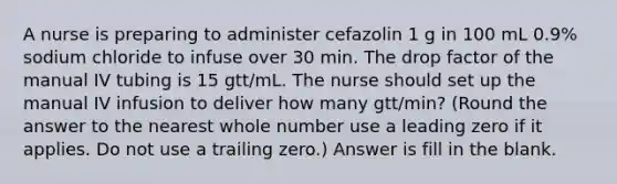 A nurse is preparing to administer cefazolin 1 g in 100 mL 0.9% sodium chloride to infuse over 30 min. The drop factor of the manual IV tubing is 15 gtt/mL. The nurse should set up the manual IV infusion to deliver how many gtt/min? (Round the answer to the nearest whole number use a leading zero if it applies. Do not use a trailing zero.) Answer is fill in the blank.