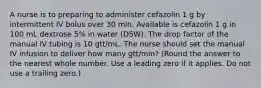 A nurse is to preparing to administer cefazolin 1 g by intermittent IV bolus over 30 min. Available is cefazolin 1 g in 100 mL dextrose 5% in water (D5W). The drop factor of the manual IV tubing is 10 gtt/mL. The nurse should set the manual IV infusion to deliver how many gtt/min? (Round the answer to the nearest whole number. Use a leading zero if it applies. Do not use a trailing zero.)