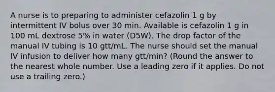 A nurse is to preparing to administer cefazolin 1 g by intermittent IV bolus over 30 min. Available is cefazolin 1 g in 100 mL dextrose 5% in water (D5W). The drop factor of the manual IV tubing is 10 gtt/mL. The nurse should set the manual IV infusion to deliver how many gtt/min? (Round the answer to the nearest whole number. Use a leading zero if it applies. Do not use a trailing zero.)