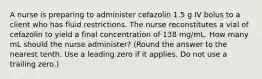 A nurse is preparing to administer cefazolin 1.5 g IV bolus to a client who has fluid restrictions. The nurse reconstitutes a vial of cefazolin to yield a final concentration of 138 mg/mL. How many mL should the nurse administer? (Round the answer to the nearest tenth. Use a leading zero if it applies. Do not use a trailing zero.)