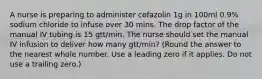 A nurse is preparing to administer cefazolin 1g in 100ml 0.9% sodium chloride to infuse over 30 mins. The drop factor of the manual IV tubing is 15 gtt/min. The nurse should set the manual IV infusion to deliver how many gtt/min? (Round the answer to the nearest whole number. Use a leading zero if it applies. Do not use a trailing zero.)