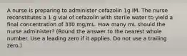 A nurse is preparing to administer cefazolin 1g IM. The nurse reconstitutes a 1 g vial of cefazolin with sterile water to yield a final concentration of 330 mg/mL. How many mL should the nurse administer? (Round the answer to the nearest whole number. Use a leading zero if it applies. Do not use a trailing zero.)