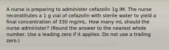 A nurse is preparing to administer cefazolin 1g IM. The nurse reconstitutes a 1 g vial of cefazolin with sterile water to yield a final concentration of 330 mg/mL. How many mL should the nurse administer? (Round the answer to the nearest whole number. Use a leading zero if it applies. Do not use a trailing zero.)