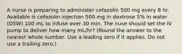 A nurse is preparing to administer cefazolin 500 mg every 8 hr. Available is cefazolin injection 500 mg in dextrose 5% in water (D5W) 100 mL to infuse over 30 min. The nuse should set the IV pump to deliver how many mL/hr? (Round the answer to the nearest whole number. Use a leading zero if it applies. Do not use a trailing zero.)