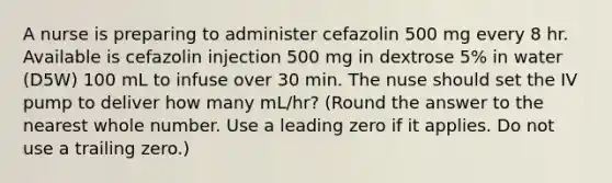 A nurse is preparing to administer cefazolin 500 mg every 8 hr. Available is cefazolin injection 500 mg in dextrose 5% in water (D5W) 100 mL to infuse over 30 min. The nuse should set the IV pump to deliver how many mL/hr? (Round the answer to the nearest whole number. Use a leading zero if it applies. Do not use a trailing zero.)