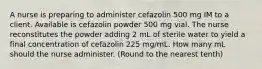 A nurse is preparing to administer cefazolin 500 mg IM to a client. Available is cefazolin powder 500 mg vial. The nurse reconstitutes the powder adding 2 mL of sterile water to yield a final concentration of cefazolin 225 mg/mL. How many mL should the nurse administer. (Round to the nearest tenth)