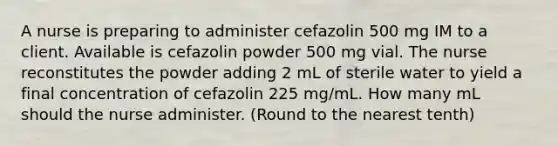 A nurse is preparing to administer cefazolin 500 mg IM to a client. Available is cefazolin powder 500 mg vial. The nurse reconstitutes the powder adding 2 mL of sterile water to yield a final concentration of cefazolin 225 mg/mL. How many mL should the nurse administer. (Round to the nearest tenth)