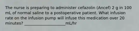 The nurse is preparing to administer cefazolin (Ancef) 2 g in 100 mL of normal saline to a postoperative patient. What infusion rate on the infusion pump will infuse this medication over 20 minutes? _____________________mL/hr