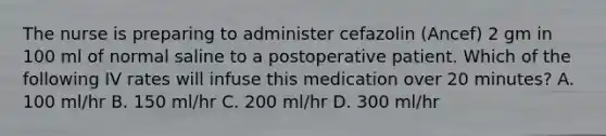 The nurse is preparing to administer cefazolin (Ancef) 2 gm in 100 ml of normal saline to a postoperative patient. Which of the following IV rates will infuse this medication over 20 minutes? A. 100 ml/hr B. 150 ml/hr C. 200 ml/hr D. 300 ml/hr