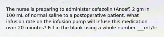 The nurse is preparing to administer cefazolin (Ancef) 2 gm in 100 mL of normal saline to a postoperative patient. What infusion rate on the infusion pump will infuse this medication over 20 minutes? Fill in the blank using a whole number ___mL/hr