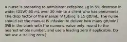 A nurse is preparing to administer cefepime 1g in 5% dextrose in water (D5W) 50 mL over 30 min to a client who has pneumonia. The drop factor of the manual IV tubing is 15 gtt/mL. The nurse should set the manual IV infusion to deliver how many gtt/min? (Fill in the blank with the numeric value only, round to the nearest whole number, and use a leading zero if applicable. Do not use a trailing zero.)